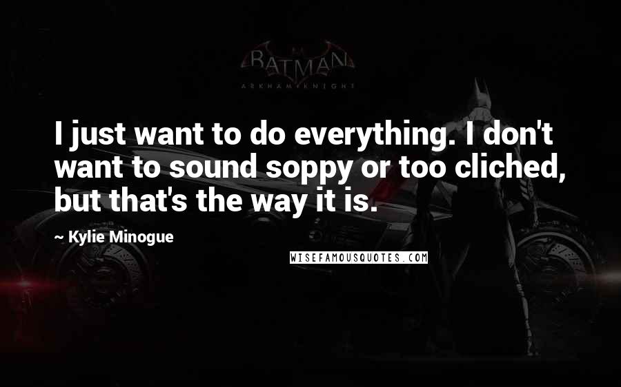 Kylie Minogue quotes: I just want to do everything. I don't want to sound soppy or too cliched, but that's the way it is. Kylie Minogue quotes: I just want to do everything. I don't want to sound soppy or too cliched, but that's the way it is.
