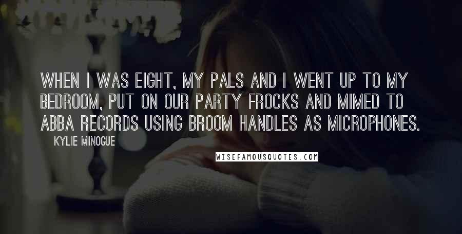 Kylie Minogue quotes: When I was eight, my pals and I went up to my bedroom, put on our party frocks and mimed to ABBA records using broom handles as microphones. Kylie Minogue quotes: When I was eight, my pals and I went up to my bedroom, put on our party frocks and mimed to ABBA records using broom handles as microphones.