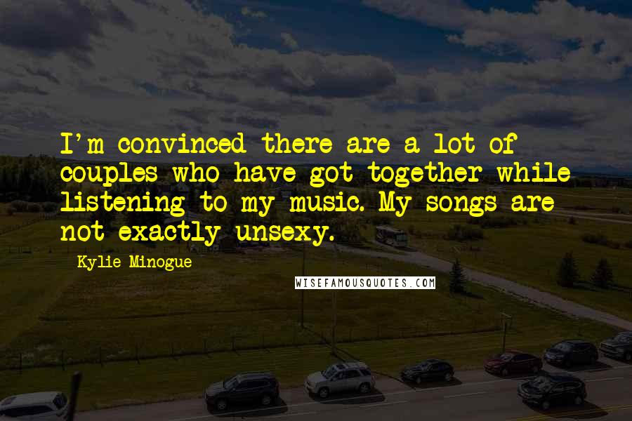 Kylie Minogue quotes: I'm convinced there are a lot of couples who have got together while listening to my music. My songs are not exactly unsexy. Kylie Minogue quotes: I'm convinced there are a lot of couples who have got together while listening to my music. My songs are not exactly unsexy.