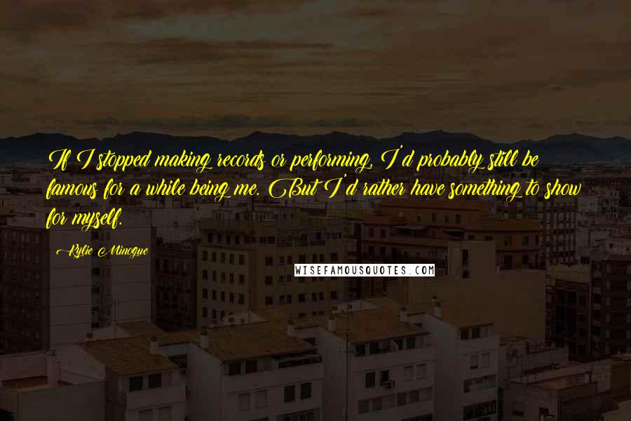 Kylie Minogue quotes: If I stopped making records or performing, I'd probably still be famous for a while being me. But I'd rather have something to show for myself. Kylie Minogue quotes: If I stopped making records or performing, I'd probably still be famous for a while being me. But I'd rather have something to show for myself.