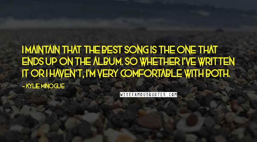 Kylie Minogue quotes: I maintain that the best song is the one that ends up on the album. So whether I've written it or I haven't, I'm very comfortable with both. Kylie Minogue quotes: I maintain that the best song is the one that ends up on the album. So whether I've written it or I haven't, I'm very comfortable with both.