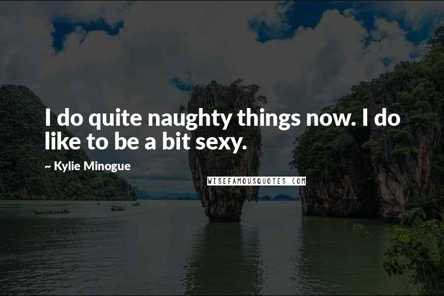 Kylie Minogue quotes: I do quite naughty things now. I do like to be a bit sexy.
