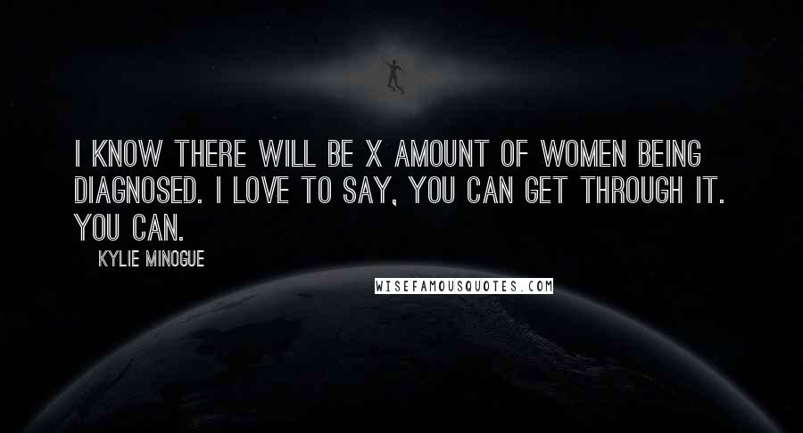 Kylie Minogue quotes: I know there will be X amount of women being diagnosed. I love to say, You can get through it. You can. Kylie Minogue quotes: I know there will be X amount of women being diagnosed. I love to say, You can get through it. You can.