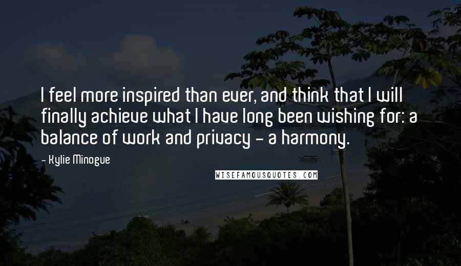 Kylie Minogue quotes: I feel more inspired than ever, and think that I will finally achieve what I have long been wishing for: a balance of work and privacy - a harmony.