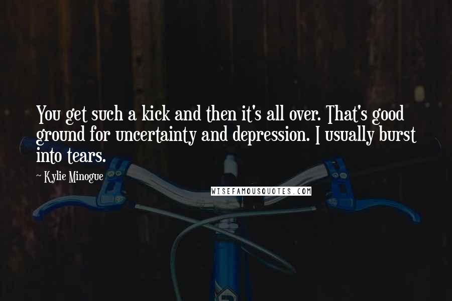 Kylie Minogue quotes: You get such a kick and then it's all over. That's good ground for uncertainty and depression. I usually burst into tears.