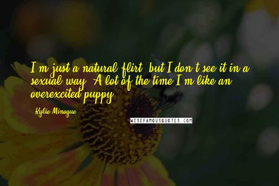 Kylie Minogue quotes: I'm just a natural flirt, but I don't see it in a sexual way. A lot of the time I'm like an overexcited puppy. Kylie Minogue quotes: I'm just a natural flirt, but I don't see it in a sexual way. A lot of the time I'm like an overexcited puppy.