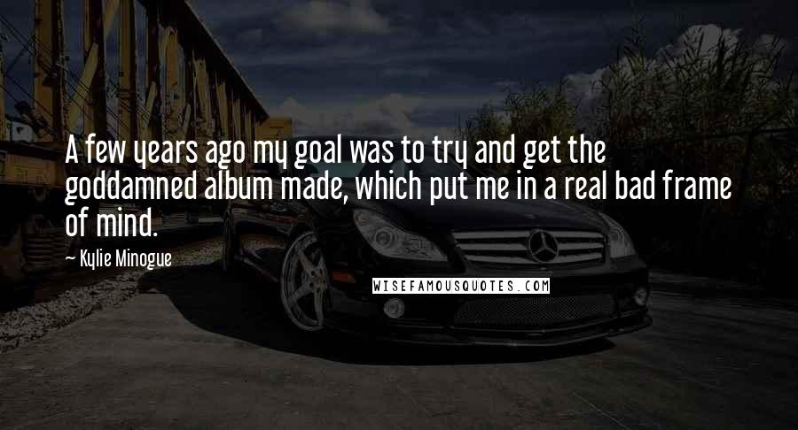Kylie Minogue quotes: A few years ago my goal was to try and get the goddamned album made, which put me in a real bad frame of mind. Kylie Minogue quotes: A few years ago my goal was to try and get the goddamned album made, which put me in a real bad frame of mind.