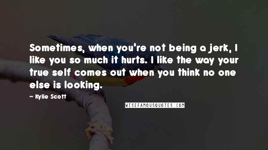 Kylie Scott quotes: Sometimes, when you're not being a jerk, I like you so much it hurts. I like the way your true self comes out when you think no one else is