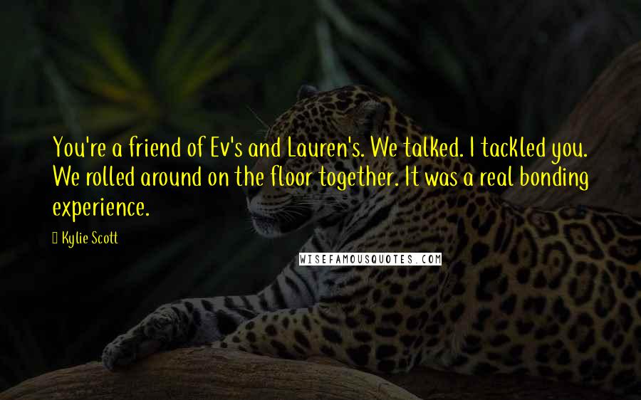 Kylie Scott quotes: You're a friend of Ev's and Lauren's. We talked. I tackled you. We rolled around on the floor together. It was a real bonding experience.