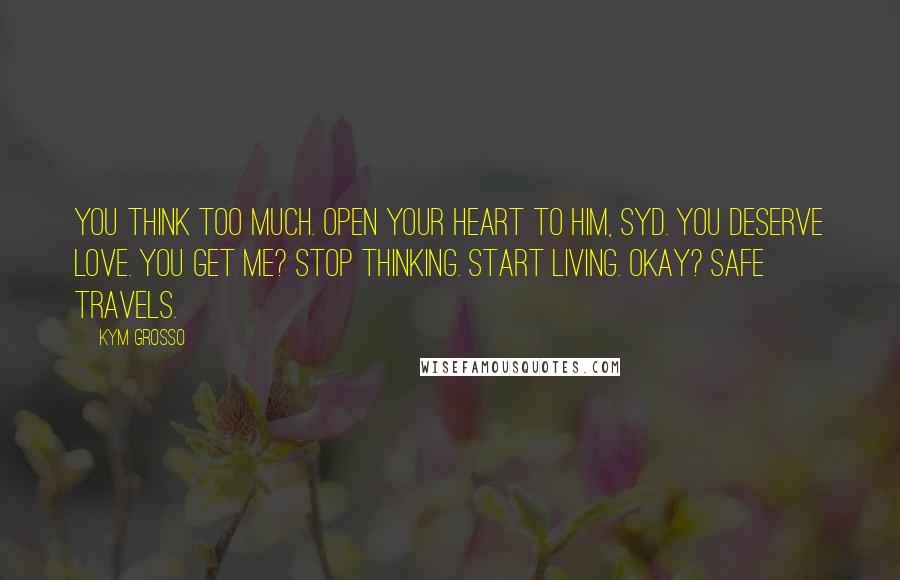 Kym Grosso quotes: You think too much. Open your heart to him, Syd. You deserve love. You get me? Stop thinking. Start living. Okay? Safe travels.