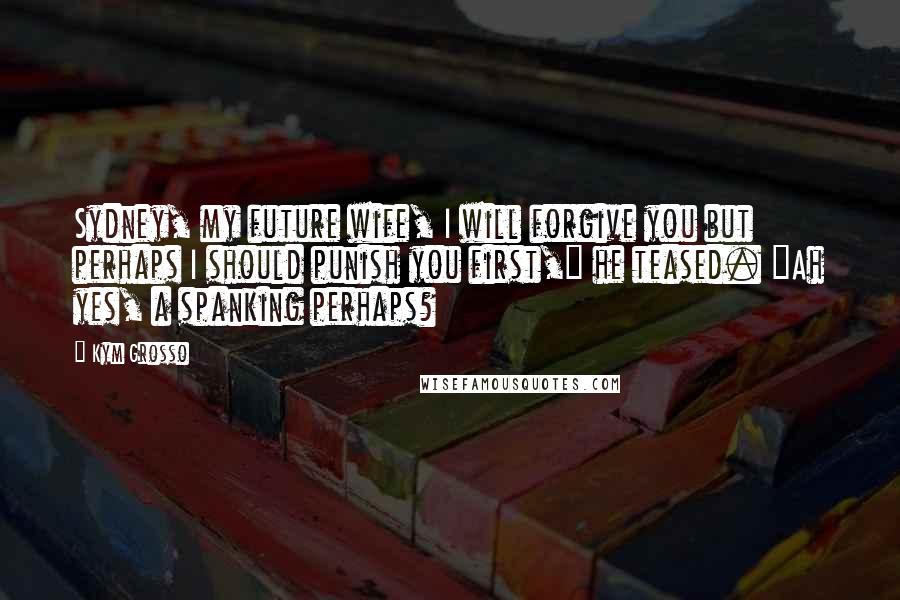 Kym Grosso quotes: Sydney, my future wife, I will forgive you but perhaps I should punish you first," he teased. "Ah yes, a spanking perhaps?