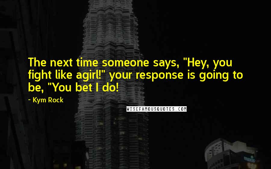 Kym Rock quotes: The next time someone says, "Hey, you fight like agirl!" your response is going to be, "You bet I do!