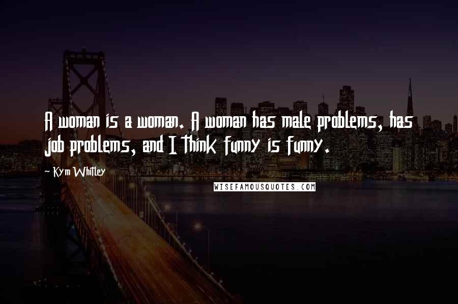 Kym Whitley quotes: A woman is a woman. A woman has male problems, has job problems, and I think funny is funny.