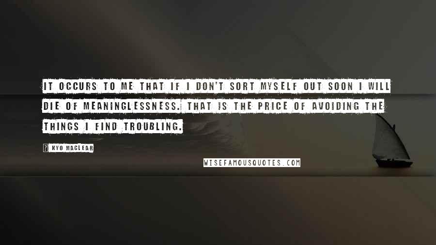 Kyo Maclear quotes: It occurs to me that if I don't sort myself out soon I will die of meaninglessness. That is the price of avoiding the things I find troubling.