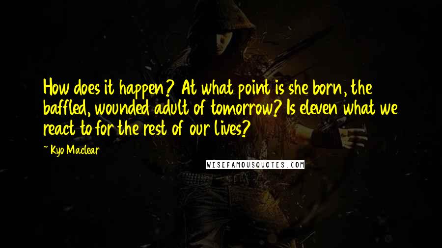 Kyo Maclear quotes: How does it happen? At what point is she born, the baffled, wounded adult of tomorrow? Is eleven what we react to for the rest of our lives? Kyo Maclear quotes: How does it happen? At what point is she born, the baffled, wounded adult of tomorrow? Is eleven what we react to for the rest of our lives?