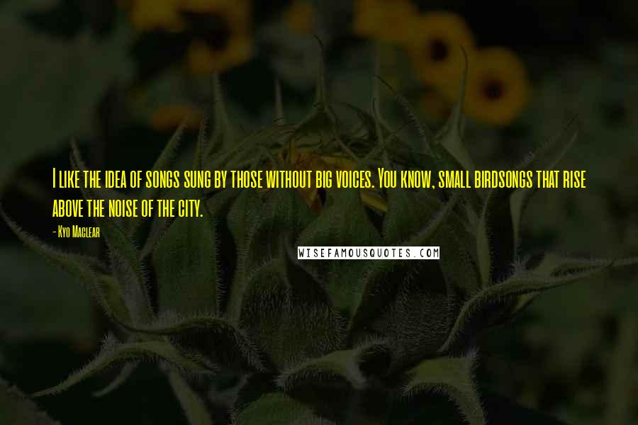 Kyo Maclear quotes: I like the idea of songs sung by those without big voices. You know, small birdsongs that rise above the noise of the city.
