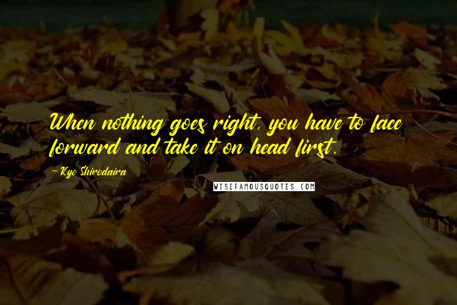 Kyo Shirodaira quotes: When nothing goes right, you have to face forward and take it on head first.