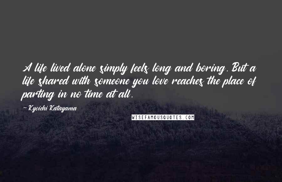 Kyoichi Katayama quotes: A life lived alone simply feels long and boring. But a life shared with someone you love reaches the place of parting in no time at all. Kyoichi Katayama quotes: A life lived alone simply feels long and boring. But a life shared with someone you love reaches the place of parting in no time at all.