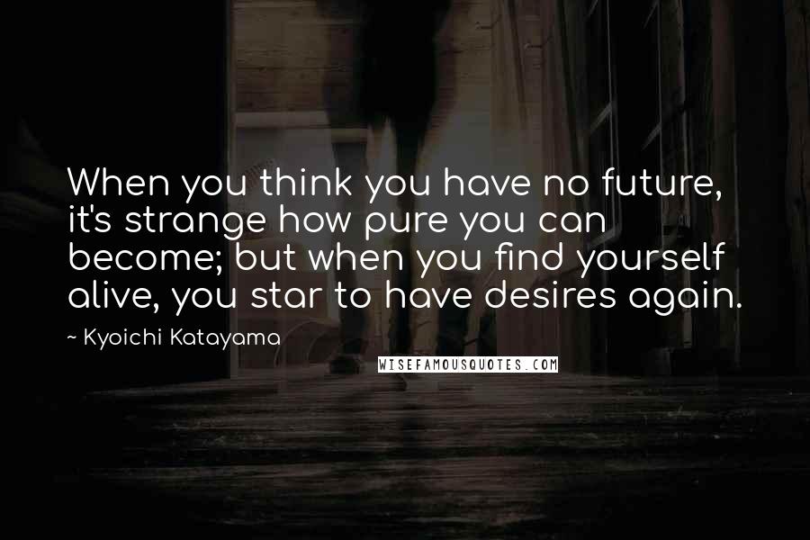 Kyoichi Katayama quotes: When you think you have no future, it's strange how pure you can become; but when you find yourself alive, you star to have desires again.