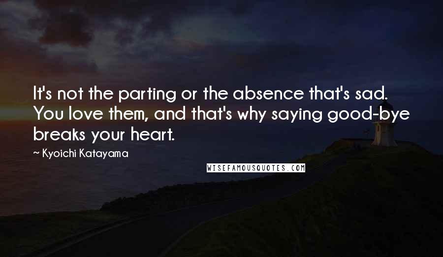 Kyoichi Katayama quotes: It's not the parting or the absence that's sad. You love them, and that's why saying good-bye breaks your heart. Kyoichi Katayama quotes: It's not the parting or the absence that's sad. You love them, and that's why saying good-bye breaks your heart.