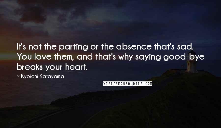 Kyoichi Katayama quotes: It's not the parting or the absence that's sad. You love them, and that's why saying good-bye breaks your heart.