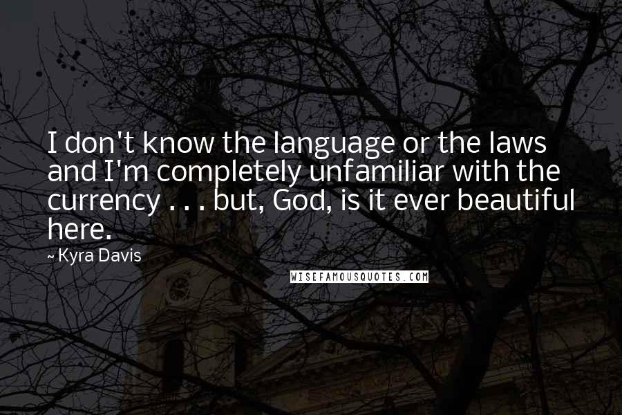 Kyra Davis quotes: I don't know the language or the laws and I'm completely unfamiliar with the currency . . . but, God, is it ever beautiful here. Kyra Davis quotes: I don't know the language or the laws and I'm completely unfamiliar with the currency . . . but, God, is it ever beautiful here.