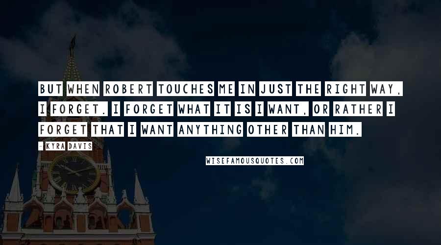 Kyra Davis quotes: But when Robert touches me in just the right way, I forget. I forget what it is I want, or rather I forget that I want anything other than him. Kyra Davis quotes: But when Robert touches me in just the right way, I forget. I forget what it is I want, or rather I forget that I want anything other than him.
