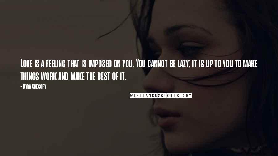 Kyra Gregory quotes: Love is a feeling that is imposed on you. You cannot be lazy; it is up to you to make things work and make the best of it.