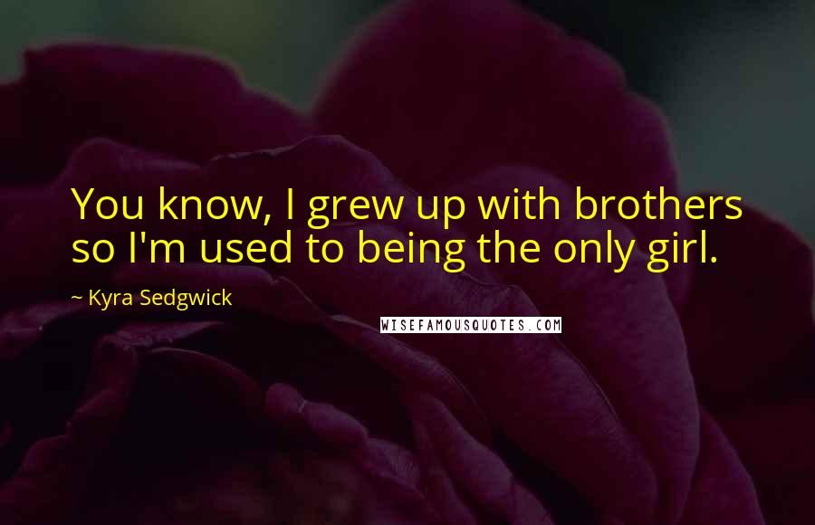 Kyra Sedgwick quotes: You know, I grew up with brothers so I'm used to being the only girl.