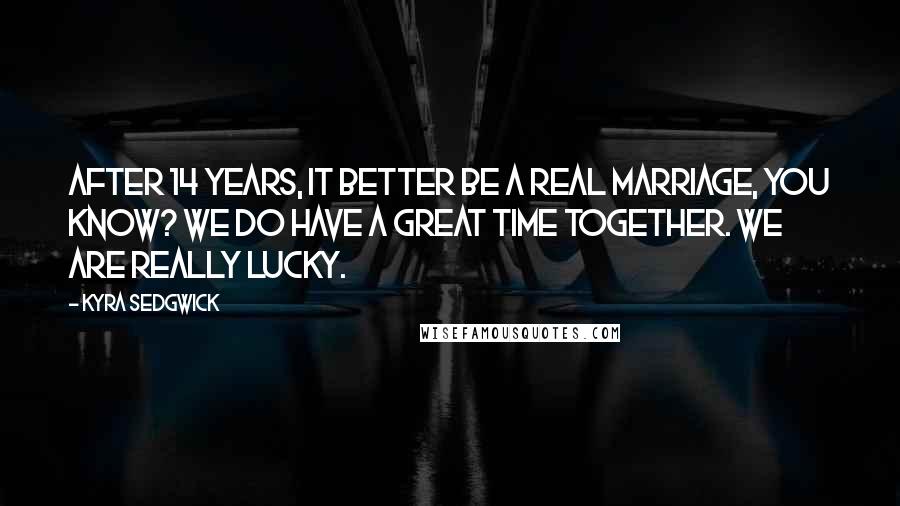 Kyra Sedgwick quotes: After 14 years, it better be a real marriage, you know? We do have a great time together. We are really lucky.