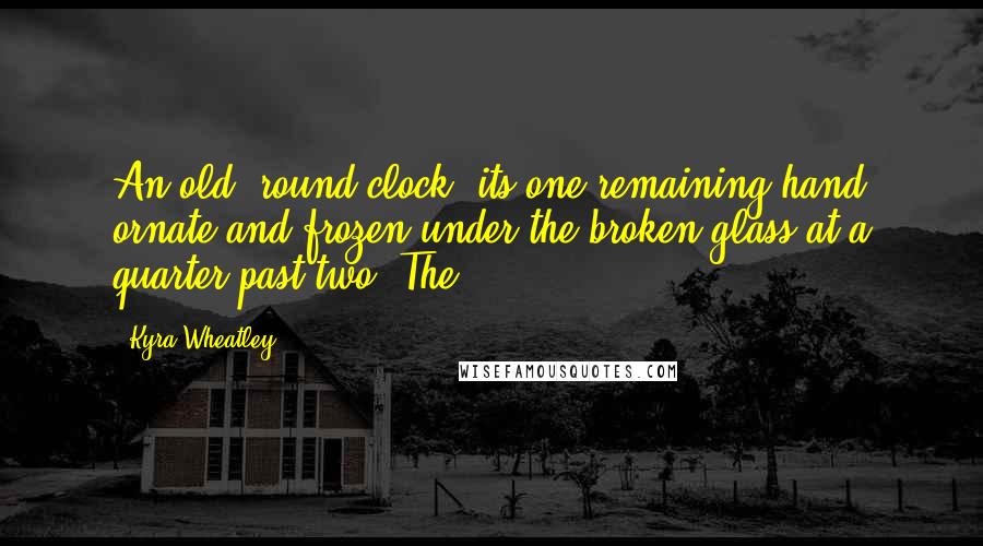 Kyra Wheatley quotes: An old, round clock, its one remaining hand ornate and frozen under the broken glass at a quarter past two. The Kyra Wheatley quotes: An old, round clock, its one remaining hand ornate and frozen under the broken glass at a quarter past two. The