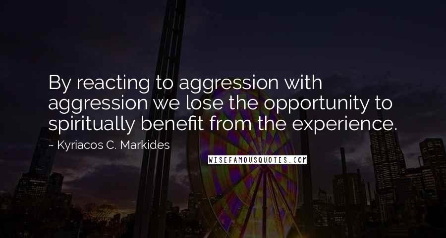 Kyriacos C. Markides quotes: By reacting to aggression with aggression we lose the opportunity to spiritually benefit from the experience.