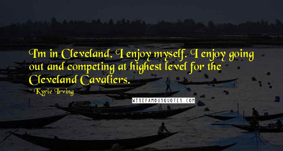Kyrie Irving quotes: I'm in Cleveland. I enjoy myself. I enjoy going out and competing at highest level for the Cleveland Cavaliers.