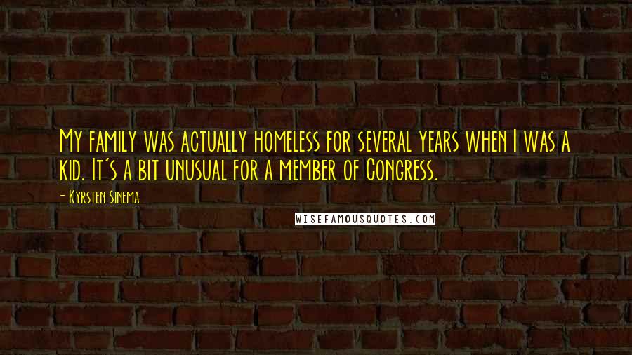 Kyrsten Sinema quotes: My family was actually homeless for several years when I was a kid. It's a bit unusual for a member of Congress. Kyrsten Sinema quotes: My family was actually homeless for several years when I was a kid. It's a bit unusual for a member of Congress.