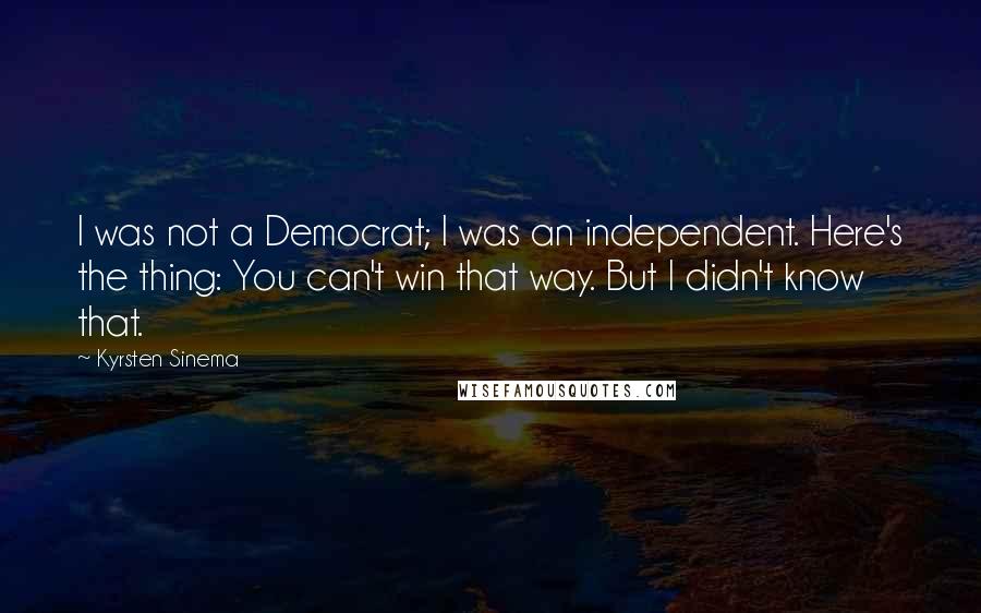 Kyrsten Sinema quotes: I was not a Democrat; I was an independent. Here's the thing: You can't win that way. But I didn't know that. Kyrsten Sinema quotes: I was not a Democrat; I was an independent. Here's the thing: You can't win that way. But I didn't know that.