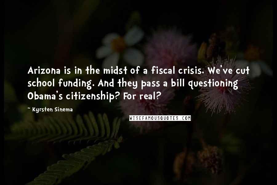 Kyrsten Sinema quotes: Arizona is in the midst of a fiscal crisis. We've cut school funding. And they pass a bill questioning Obama's citizenship? For real? Kyrsten Sinema quotes: Arizona is in the midst of a fiscal crisis. We've cut school funding. And they pass a bill questioning Obama's citizenship? For real?