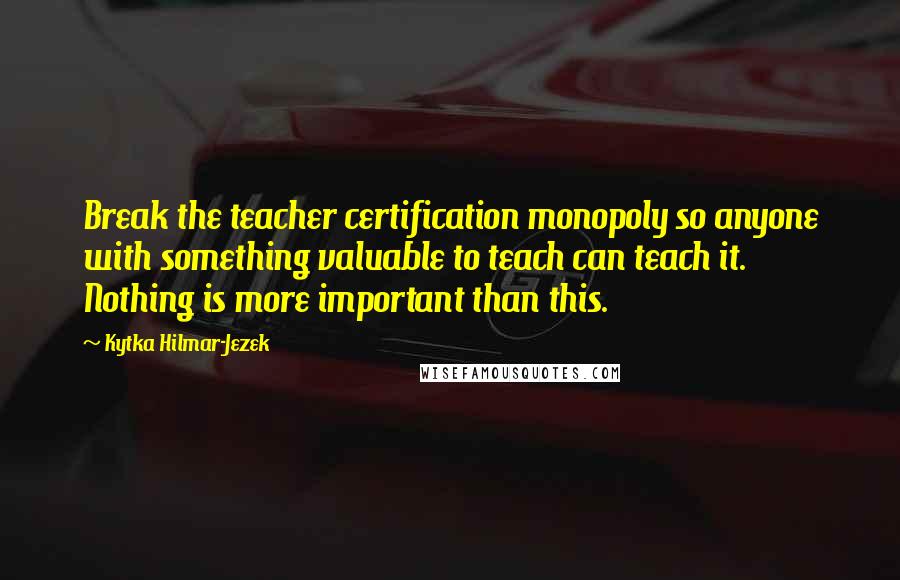 Kytka Hilmar-Jezek quotes: Break the teacher certification monopoly so anyone with something valuable to teach can teach it. Nothing is more important than this.