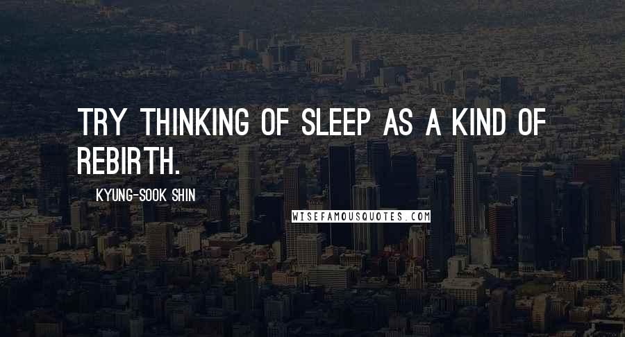 Kyung-Sook Shin quotes: Try thinking of sleep as a kind of rebirth.