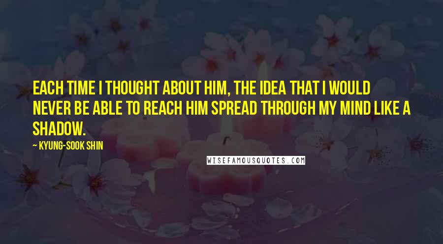 Kyung-Sook Shin quotes: Each time i thought about him, the idea that i would never be able to reach him spread through my mind like a shadow. Kyung-Sook Shin quotes: Each time i thought about him, the idea that i would never be able to reach him spread through my mind like a shadow.