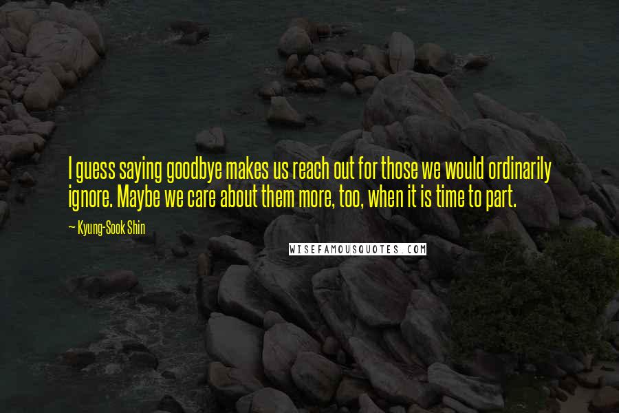 Kyung-Sook Shin quotes: I guess saying goodbye makes us reach out for those we would ordinarily ignore. Maybe we care about them more, too, when it is time to part.