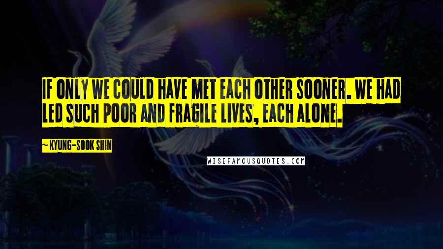 Kyung-Sook Shin quotes: If only we could have met each other sooner. We had led such poor and fragile lives, each alone.