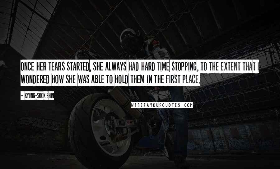 Kyung-Sook Shin quotes: Once her tears started, she always had hard time stopping, to the extent that i wondered how she was able to hold them in the first place.