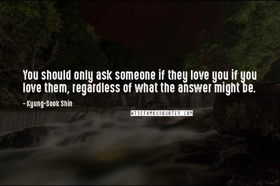 Kyung-Sook Shin quotes: You should only ask someone if they love you if you love them, regardless of what the answer might be.