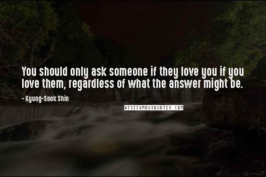 Kyung-Sook Shin quotes: You should only ask someone if they love you if you love them, regardless of what the answer might be. Kyung-Sook Shin quotes: You should only ask someone if they love you if you love them, regardless of what the answer might be.