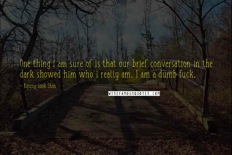 Kyung-Sook Shin quotes: One thing i am sure of is that our brief conversation in the dark showed him who i really am. I am a dumb fuck. Kyung-Sook Shin quotes: One thing i am sure of is that our brief conversation in the dark showed him who i really am. I am a dumb fuck.