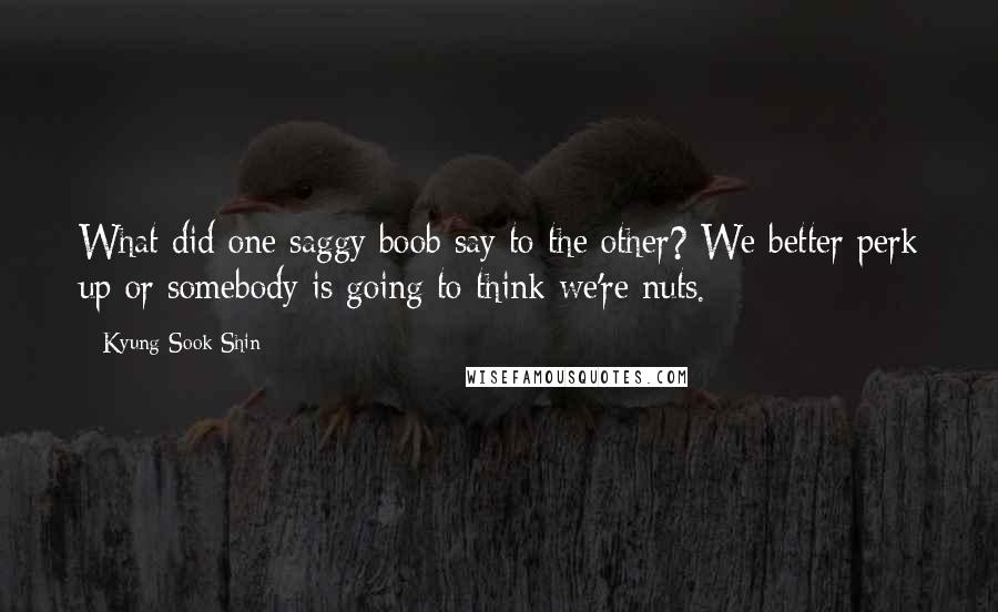 Kyung-Sook Shin quotes: What did one saggy boob say to the other? We better perk up or somebody is going to think we're nuts. Kyung-Sook Shin quotes: What did one saggy boob say to the other? We better perk up or somebody is going to think we're nuts.