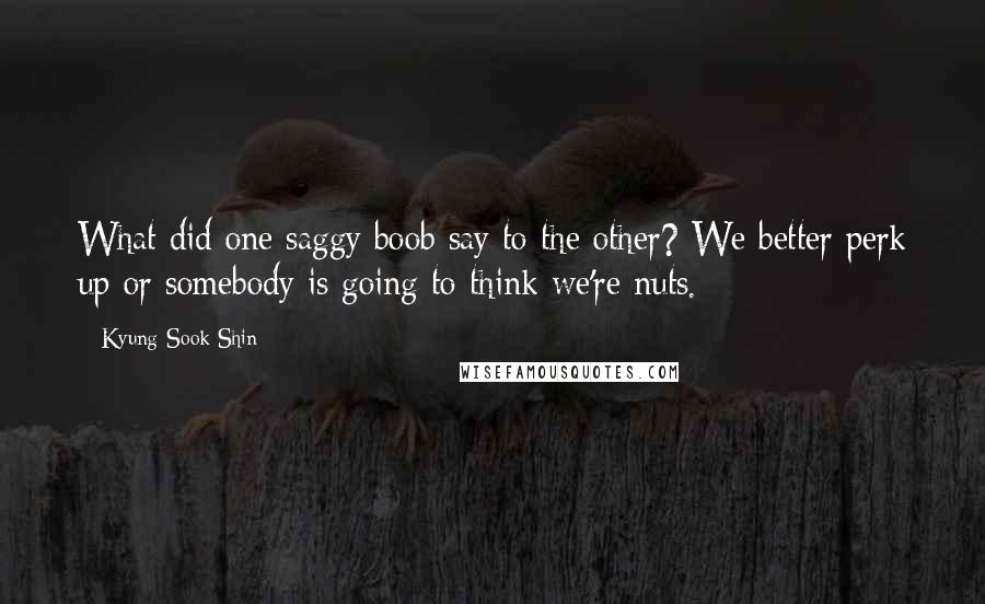 Kyung-Sook Shin quotes: What did one saggy boob say to the other? We better perk up or somebody is going to think we're nuts.