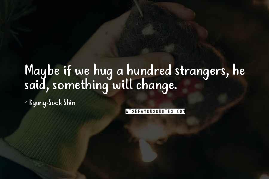 Kyung-Sook Shin quotes: Maybe if we hug a hundred strangers, he said, something will change.