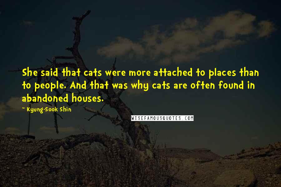 Kyung-Sook Shin quotes: She said that cats were more attached to places than to people. And that was why cats are often found in abandoned houses. Kyung-Sook Shin quotes: She said that cats were more attached to places than to people. And that was why cats are often found in abandoned houses.