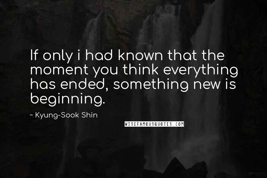 Kyung-Sook Shin quotes: If only i had known that the moment you think everything has ended, something new is beginning.